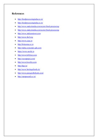 References
 http://foodprocessingindia.co.in/
 http://foodprocessingindia.co.in/
 http://www.makeinindia.com/sector/food-processing
 http://www.makeinindia.com/sector/food-processing
 http://www.indianmirror.com
 http://www.ibef.org
 http://www.caaa.in
 http://britannia.co.in
 http://india-consumer.gsk.com
 https://www.nestle.in
 http://www.krblrice.com
 http://varunpepsi.com/
 http://www.kwality.com
 http://hap.in/
 http://www.heritagefoods.in/
 http://www.paragmilkfoods.com/
 http://manpasand.co.in/
 