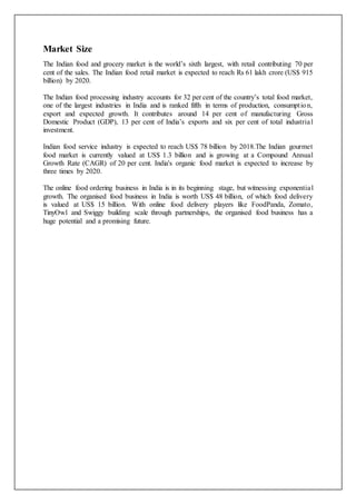 Market Size
The Indian food and grocery market is the world’s sixth largest, with retail contributing 70 per
cent of the sales. The Indian food retail market is expected to reach Rs 61 lakh crore (US$ 915
billion) by 2020.
The Indian food processing industry accounts for 32 per cent of the country’s total food market,
one of the largest industries in India and is ranked fifth in terms of production, consumption,
export and expected growth. It contributes around 14 per cent of manufacturing Gross
Domestic Product (GDP), 13 per cent of India’s exports and six per cent of total industrial
investment.
Indian food service industry is expected to reach US$ 78 billion by 2018.The Indian gourmet
food market is currently valued at US$ 1.3 billion and is growing at a Compound Annual
Growth Rate (CAGR) of 20 per cent. India's organic food market is expected to increase by
three times by 2020.
The online food ordering business in India is in its beginning stage, but witnessing exponential
growth. The organised food business in India is worth US$ 48 billion, of which food delivery
is valued at US$ 15 billion. With online food delivery players like FoodPanda, Zomato,
TinyOwl and Swiggy building scale through partnerships, the organised food business has a
huge potential and a promising future.
 