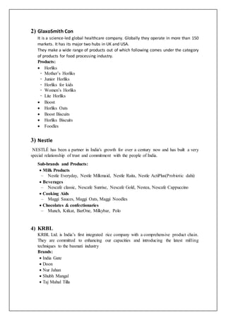 2) GlaxoSmith Con
It is a science-led global healthcare company. Globally they operate in more than 150
markets. It has its major two hubs in UK and USA.
They make a wide range of products out of which following comes under the category
of products for food processing industry.
Products:
 Horliks
̵ Mother’s Horliks
̵ Junior Horliks
̵ Horliks for kids
̵ Women’s Horliks
̵ Lite Horliks
 Boost
 Horliks Oats
 Boost Biscuits
 Horliks Biscuits
 Foodles
3) Nestle
NESTLÉ has been a partner in India's growth for over a century now and has built a very
special relationship of trust and commitment with the people of India.
Sub-brands and Products:
 Milk Products
– Nestle Everyday, Nestle Milkmaid, Nestle Raita, Nestle ActiPlus(Probiotic dahi)
 Beverages
– Nescafe classic, Nescafe Sunrise, Nescafe Gold, Nestea, Nescafe Cappuccino
 Cooking Aids
– Maggi Sauces, Maggi Oats, Maggi Noodles
 Chocolates & confectionaries
– Munch, Kitkat, BarOne, Milkybar, Polo
4) KRBL
KRBL Ltd. is India’s first integrated rice company with a comprehensive product chain.
They are committed to enhancing our capacities and introducing the latest milling
techniques to the basmati industry
Brands:
 India Gate
 Doon
 Nur Jahan
 Shubh Mangal
 Taj Mahal Tilla
 
