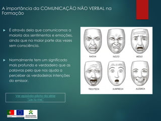 A importância da COMUNICAÇÃO NÃO VERBAL na
Formação
 É através dela que comunicamos a
maioria dos sentimentos e emoções,
ainda que na maior parte das vezes
sem consciência.
 Normalmente tem um significado
mais profundo e verdadeiro que as
palavras pelo que nos ajuda a
perceber as verdadeiras intenções
do emissor.
Ver episódio piloto da série
“Lie to me”
 