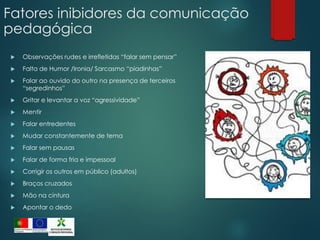 Fatores inibidores da comunicação
pedagógica
 Observações rudes e irrefletidas “falar sem pensar”
 Falta de Humor /Ironia/ Sarcasmo “piadinhas”
 Falar ao ouvido do outro na presença de terceiros
“segredinhos”
 Gritar e levantar a voz “agressividade”
 Mentir
 Falar entredentes
 Mudar constantemente de tema
 Falar sem pausas
 Falar de forma fria e impessoal
 Corrigir os outros em público (adultos)
 Braços cruzados
 Mão na cintura
 Apontar o dedo
 