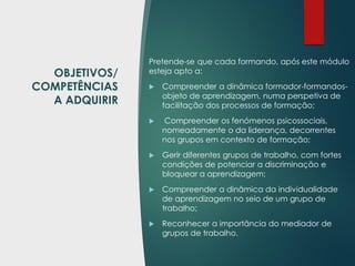 OBJETIVOS/
COMPETÊNCIAS
A ADQUIRIR
Pretende-se que cada formando, após este módulo
esteja apto a:
 Compreender a dinâmica formador-formandos-
objeto de aprendizagem, numa perspetiva de
facilitação dos processos de formação;
 Compreender os fenómenos psicossociais,
nomeadamente o da liderança, decorrentes
nos grupos em contexto de formação;
 Gerir diferentes grupos de trabalho, com fortes
condições de potenciar a discriminação e
bloquear a aprendizagem;
 Compreender a dinâmica da individualidade
de aprendizagem no seio de um grupo de
trabalho;
 Reconhecer a importância do mediador de
grupos de trabalho.
 