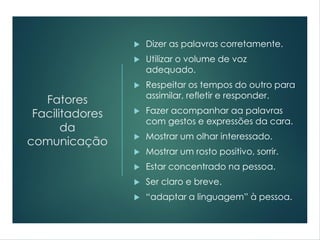 Fatores
Facilitadores
da
comunicação
 Dizer as palavras corretamente.
 Utilizar o volume de voz
adequado.
 Respeitar os tempos do outro para
assimilar, refletir e responder.
 Fazer acompanhar aa palavras
com gestos e expressões da cara.
 Mostrar um olhar interessado.
 Mostrar um rosto positivo, sorrir.
 Estar concentrado na pessoa.
 Ser claro e breve.
 “adaptar a linguagem” à pessoa.
 