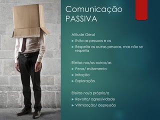 Comunicação
PASSIVA
Atitude Geral
 Evita as pessoas e as
 Respeita as outras pessoas, mas não se
respeita
Efeitos nos/as outros/as
 Pena/ evitamento
 Irritação
 Exploração
Efeitos no/a próprio/a
 Revolta/ agressividade
 Vitimização/ depressão
 