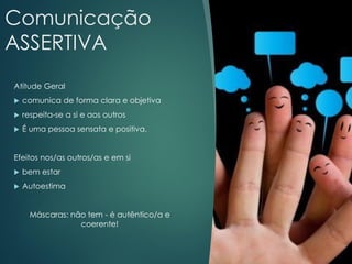 Comunicação
ASSERTIVA
Atitude Geral
 comunica de forma clara e objetiva
 respeita-se a si e aos outros
 É uma pessoa sensata e positiva.
Efeitos nos/as outros/as e em si
 bem estar
 Autoestima
Máscaras: não tem - é autêntico/a e
coerente!
 