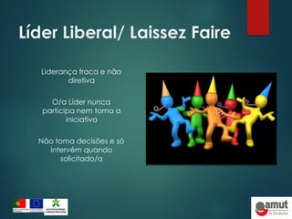 Líder Liberal/ Laissez Faire
Liderança fraca e não
diretiva
O/a Líder nunca
participa nem toma a
iniciativa
Não toma decisões e só
intervém quando
solicitado/a
 