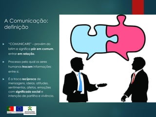 A Comunicação:
definição
 “COMUNICARE” – provém do
latim e significa pôr em comum,
entrar em relação.
 Processo pelo qual os seres
humanos trocam informações
entre si.
 É a troca recíproca de
mensagens, ideias, atitudes,
sentimentos, afetos, emoções
com significado social e
intenção de partilha e vivência.
 