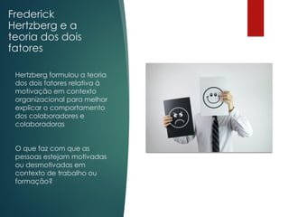 Frederick
Hertzberg e a
teoria dos dois
fatores
Hertzberg formulou a teoria
dos dois fatores relativa à
motivação em contexto
organizacional para melhor
explicar o comportamento
dos colaboradores e
colaboradoras
O que faz com que as
pessoas estejam motivadas
ou desmotivadas em
contexto de trabalho ou
formação?
 