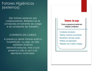 Fatores Higiénicos
(externos)
São fatores externos aos
colaboradores. Referem-se às
condições envolvente do cargo
e do ambiente de trabalho.
CONTEXTO DO CARGO
A presença deste fatores evita a
insatisfação, ou seja, se não
existirem ficámos
desmotivados/as, mas a sua
presença não é, por si só,
elemento motivador.
 