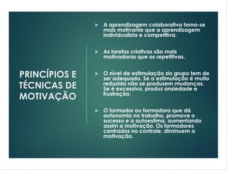 PRINCÍPIOS E
TÉCNICAS DE
MOTIVAÇÃO
 A aprendizagem colaborativa torna-se
mais motivante que a aprendizagem
individualista e competitiva.
 As tarefas criativas são mais
motivadoras que as repetitivas.
 O nível de estimulação do grupo tem de
ser adequado. Se a estimulação é muito
reduzida não se produzem mudanças.
Se é excessiva, produz ansiedade e
frustração.
 O formador ou formadara que dá
autonomia no trabalho, promove o
sucesso e a autoestima, aumentando
assim a motivação. Os formadores
centrados no controle, diminuem a
motivação.
 