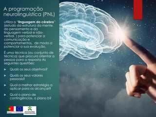 A programação
neurolinguística (PNL)
utiliza a “linguagem do cérebro”
(estudo da estrutura da mente,
do pensamento e da
linguagem verbal e não-
verbal, ) para potenciar a
comunicação e
comportamentos, de modo a
potenciar a sua evolução.
É uma técnica (ou conjunto de
técnica) que procura orientar a
pessoa para a resposta Às
seguintes questões:
 Quais os seus objetivos?
 Quais os seus valores
pessoais?
 Qual a melhor estratégia a
aplicar para os alcançar?
 Qual o plano de
contingências, o plano b?
 