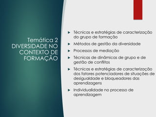 Temática 2
DIVERSIDADE NO
CONTEXTO DE
FORMAÇÃO
 Técnicas e estratégias de caracterização
do grupo de formação
 Métodos de gestão da diversidade
 Processos de mediação
 Técnicas de dinâmicas de grupo e de
gestão de conflitos
 Técnicas e estratégias de caracterização
dos fatores potenciadores de situações de
desigualdade e bloqueadores das
aprendizagens
 Individualidade no processo de
aprendizagem
 