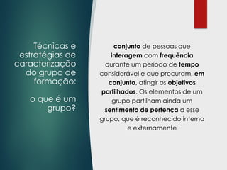 Técnicas e
estratégias de
caracterização
do grupo de
formação:
o que é um
grupo?
conjunto de pessoas que
interagem com frequência
durante um período de tempo
considerável e que procuram, em
conjunto, atingir os objetivos
partilhados. Os elementos de um
grupo partilham ainda um
sentimento de pertença a esse
grupo, que é reconhecido interna
e externamente
 