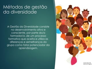 Métodos de gestão
da diversidade
A Gestão da Diversidade consiste
no desenvolvimento ativo e
consciente, por parte do/a
formador/a ,de um processo
formativo que aceita e utiliza as
diferenças e semelhanças do
grupo como fator potenciador da
aprendizagem.
 
