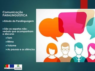 Comunicação
PARALINGUÍSTICA
Estudo da Paralinguagem
São os aspetos não-
verbais que acompanham
o discurso
Tom
Ritmo
Volume
As pausas e os silêncios
 