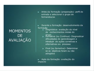 MOMENTOS
DE
AVALIAÇÃO
▶ Antes da formação (preparação): perfil de
entrada e selecionar o grupo de
formandos/as
▶ Durante a formação: desenvolvimento da
formação
▶ Diagnóstica: avaliação do nível
de conhecimentos iniciais do
grupo
▶ Formativa (ou Contínua)- Diagnosticar
dificuldades de aprendizagem e
introduzir de ações corretivas e
alternativas ao processo
▶ Final (ou Sumativa)- Determinar
se os objetivos foram ou não
atingidos
▶ Após da formação: avaliação do
impacto
 
