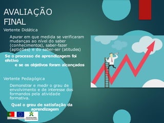 AVALIAÇÃO
FINAL
Vertente Didática
Apurar em que medida se verificaram
mudanças ao nível do saber
(conhecimentos), saber-fazer
(aptidões) e do saber-ser (atitudes)
Se o processo de aprendizagem foi
efetivo
e se os objetivos foram alcançados
Vertente Pedagógica
Demonstrar e medir o grau de
envolvimento e de interesse dos
formandos pela atividade
formativa.
Qual o grau de satisfação da
aprendizagem
 