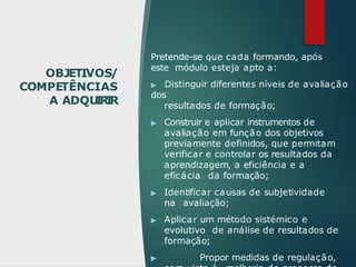 OBJETIVOS/
COMPETÊNCIAS
A ADQU
I
R
I
R
Pretende-se que cada formando, após
este módulo esteja apto a:
▶ Distinguir diferentes níveis de avaliação
dos
resultados de formação;
▶ Construir e aplicar instrumentos de
avaliação em função dos objetivos
previamente definidos, que permitam
verificar e controlar os resultados da
aprendizagem, a eficiência e a
eficácia da formação;
▶ Identificar causas de subjetividade
na avaliação;
▶ Aplicar um método sistémico e
evolutivo de análise de resultados de
formação;
▶ Propor medidas de regulação,
 