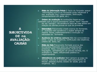 A
SUBJECTIVIDA
DE na
AVALIAÇÃO:
CAUSAS
▶ Efeito da Informação Prévia O facto do formador possuir
informações acerca do formando pode influenciar a
sua avaliação (e.g.: capacidades, dedicação,
comportamento em geral, etc.)
▶ Ordem de avaliação As avaliações fazem-se por
contraste com a prova precedente (aluno “bom” seguido
de um “normal”). Há tendência para ser mais severo em
relação às últimas provas do que às primeiras
▶ Estereotipia Preconceito criado acerca do formando.
O avaliador tem tendência a avaliar sempre da
mesma forma, indiferentemente à evolução ou
retrocesso do formando
▶ Ausência de critérios comuns Não há concordância
entre o grau de exigência, verificação dos objetivos,
critério de êxito, etc.
▶ Efeito de Halo Preconceito formado acerca dos
formandos motivado pela sua apresentação,
presença física, comportamento, fluência de
linguagem, apresentação de provas escritas, etc. O
avaliador é, assim, influenciado positiva ou
negativamente
▶ Infidelidade do avaliador Nem sempre se julga da
mesma maneira A avaliação está dependente de
fatores pessoais (humor, estado de saúde, grau de
exigência, etc.)
 