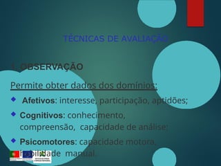 TÉCNICAS DE AVALIAÇÃO
1. OBSERVAÇÃO
Permite obter dados dos domínios:
 Afetivos: interesse, participação, aptidões;
 Cognitivos: conhecimento,
compreensão, capacidade de análise;
 Psicomotores: capacidade motora,
habilidade manual.
 