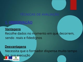TÉCNICAS DE AVALIAÇÃO
1. OBSERVAÇÃO
Vantagens
Recolhe dados no momento em que decorrem,
sendo reais e fidedignos
Desvantagens
Necessita que o formador dispensa muito tempo
na sua execução
 