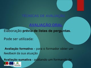 TÉCNICAS DE AVALIAÇÃO
AVALIAÇÃO ORAL
Elaboração prévia de listas de perguntas.
Pode ser utilizada:
Avaliação formativa – para o formador obter um
feedback da sua atuação
Avaliação sumativa - avaliando um formando de
cadavez.
 