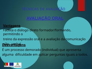 TÉCNICAS DE AVALIAÇÃO
AVALIAÇÃO ORAL
Vantagens
Facilita o diálogo direto formador/formando,
permitindo o
treino da expressão oral e a avaliação da comunicação
não- verbal.
Desvantagens
É um processo demorado (individual) que apresenta
alguma dificuldade em aplicar perguntas iguais a todos.
 