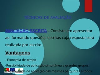 TÉCNICAS DE AVALIAÇÃO
AVALIAÇÃO ESCRITA - Consiste em apresentar
ao formando questões escritas cuja resposta será
realizada por escrito.
Vantagens
- Economia de tempo
-Possibilidade de aplicação simultânea a grandes grupos
-Possibilidade de aplicação das mesmas perguntas a todos.
 