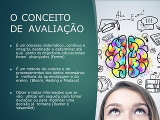 O CONCEITO
DE AVALIAÇÃO
▶ É um processo sistemático, contínuo e
integral, destinado a determinar até
que ponto os objectivos educacionais
foram alcançados (Fermin)
▶ É um método de colecta e de
processamentos dos dados necessários
à melhoria da aprendizagem e do
ensino (Bloom, Hasting e Madaus)
▶ Obter e tratar informações que se
vão utilizar em seguida para tomar
decisões ou para modificar uma
decisão já tomada (Tourner e
Vasamillet)
 
