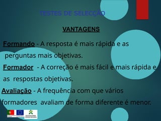 TESTES DE SELECÇÃO
VANTAGENS
Formando - A resposta é mais rápida e as
perguntas mais objetivas.
Formador - A correção é mais fácil e mais rápida e
as respostas objetivas.
Avaliação - A frequência com que vários
formadores avaliam de forma diferente é menor.
 