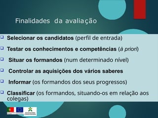  Selecionar os candidatos (perfil de entrada)
 Testar os conhecimentos e competências (à priori)
 Situar os formandos (num determinado nível)
 Controlar as aquisições dos vários saberes
 Informar (os formandos dos seus progressos)
 Classificar (os formandos, situando-os em relação aos
colegas)
Finalidades da avaliação
 