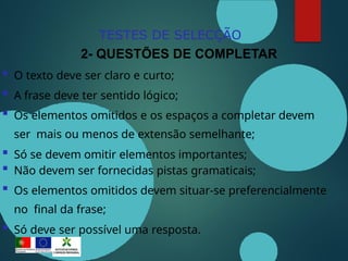 TESTES DE SELECÇÃO
2- QUESTÕES DE COMPLETAR
 O texto deve ser claro e curto;
 A frase deve ter sentido lógico;
 Os elementos omitidos e os espaços a completar devem
ser mais ou menos de extensão semelhante;
 Só se devem omitir elementos importantes;
 Não devem ser fornecidas pistas gramaticais;
 Os elementos omitidos devem situar-se preferencialmente
no final da frase;
 Só deve ser possível uma resposta.
 