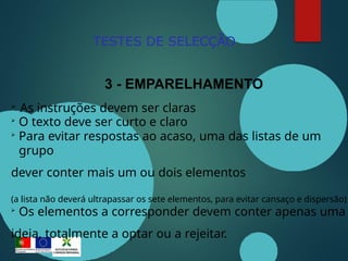 TESTES DE SELECÇÃO
3 - EMPARELHAMENTO

As instruções devem ser claras

O texto deve ser curto e claro

Para evitar respostas ao acaso, uma das listas de um
grupo
dever conter mais um ou dois elementos
(a lista não deverá ultrapassar os sete elementos, para evitar cansaço e dispersão)

Os elementos a corresponder devem conter apenas uma
ideia, totalmente a optar ou a rejeitar.
 