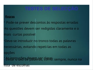 Regras
TESTES DE SELECÇÃO
- Pode-se prever descontos às respostas erradas
-As questões devem ser redigidas claramente e o
mais curtas possível
-Deve-se introduzir no tronco todas as palavras
necessárias, evitando repeti-las em todas as
opções
- As instruções devem ser claras
- Evitar o uso de palavras, como: sempre, nunca na
lista de escolhas
 