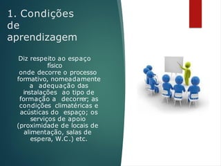 1. Condições
de
aprendizagem
Diz respeito ao espaço
físico
onde decorre o processo
formativo, nomeadamente
a adequação das
instalações ao tipo de
formação a decorrer; as
condições climatéricas e
acústicas do espaço; os
serviços de apoio
(proximidade de locais de
alimentação, salas de
espera, W.C.) etc.
 
