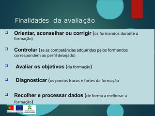  Orientar, aconselhar ou corrigir (os formandos durante a
formação)
 Controlar (se as competências adquiridas pelos formandos
correspondem ao perfil desejado)
 Avaliar os objetivos (da formação)
 Diagnosticar (os pontos fracos e fortes da formação
 Recolher e processar dados (de forma a melhorar a
formação)
Finalidades da avaliação
 