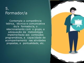 5.
Formador/a
Contempla a competência
teórica, técnica e comunicativa
do/a formador/a, o
relacionamento com o grupo, a
adequação da metodologia
implementada aos conteúdos
programáticos, a capacidade de
acompanhamento nas atividades
propostas, a pontualidade, etc.
 