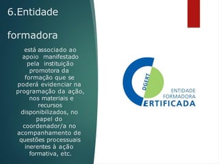 6.Entidade
formadora
está associado ao
apoio manifestado
pela instituição
promotora da
formação que se
poderá evidenciar na
programação da ação,
nos materiais e
recursos
disponibilizados, no
papel do
coordenador/a no
acompanhamento de
questões processuais
inerentes à ação
formativa, etc.
 
