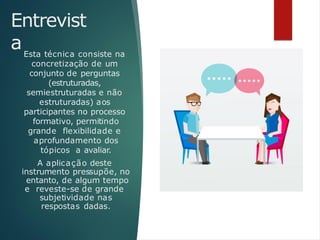 Entrevist
aEsta técnica consiste na
concretização de um
conjunto de perguntas
(estruturadas,
semiestruturadas e não
estruturadas) aos
participantes no processo
formativo, permitindo
grande flexibilidade e
aprofundamento dos
tópicos a avaliar.
A aplicação deste
instrumento pressupõe, no
entanto, de algum tempo
e reveste-se de grande
subjetividade nas
respostas dadas.
 