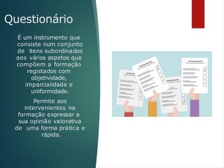 Questionário
É um instrumento que
consiste num conjunto
de itens subordinados
aos vários aspetos que
compõem a formação
registados com
objetividade,
imparcialidade e
uniformidade.
Permite aos
intervenientes na
formação expressar a
sua opinião valorativa
de uma forma prática e
rápida.
 