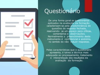 Questionário
De uma forma geral os questionários
aplicados na avaliação da formação
caracterizam-se pela predominância de
questões de resposta fechada,
reservando- se um espaço para críticas,
comentários e observações.
Normalmente o preenchimento deste
instrumento é confidencial e anónimo,
no sentido de não induzir respostas.
Pelas características que o questionário
apresenta, é talvez a técnica mais
adequada ao processamento, tratamento
e interpretação dos resultados da
avaliação da formação.
 
