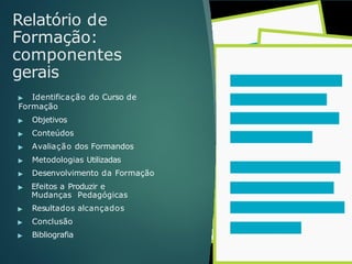 Relatório de
Formação:
componentes
gerais
▶ Identificação do Curso de
Formação
▶ Objetivos
▶ Conteúdos
▶ Avaliação dos Formandos
▶ Metodologias Utilizadas
▶ Desenvolvimento da Formação
▶ Efeitos a Produzir e
Mudanças Pedagógicas
▶ Resultados alcançados
▶ Conclusão
▶ Bibliografia
 