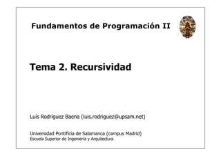 Fundamentos de Programación II
Tema 2. Recursividad
Luís Rodríguez Baena (luis.rodriguez@upsam.net)
Universidad Pontificia de Salamanca (campus Madrid)
Escuela Superior de Ingeniería y Arquitectura
 