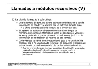 Llamadas a módulos recursivos (V)
La pila de llamadas a subrutinas.
● Una estructura de tipo pila es una estructura de datos en la que la
información se añade y se elimina por un extremo llamado cima.
El último elemento que entra en la pila es el primero que sale.
● El registro de activación de procedimientos es un bloque de
memoria que contiene información sobre las constantes, variables
locales y parámetros que se pasan al procedimiento, junto con la
Universidad Pontificia de Salamanca (Campus Madrid)
Luis Rodríguez Baena, Escuela Superior de Ingeniería y Arquitectura, 2012
13
locales y parámetros que se pasan al procedimiento, junto con la
información de la dirección de retorno de esa llamada.
● Cada vez que se llama a un procedimiento (sea o no una llamada
anidada, sea o no una llamada recursiva) se almacena el registro de
activación del procedimiento en la pila de llamadas a subrutinas.
Cuando el procedimiento termina, su registro de activación se desapila,
volviendo a la dirección de retorno que se ha almacenado y
recuperando el estado de las constantes, variables locales y
parámetros.
 