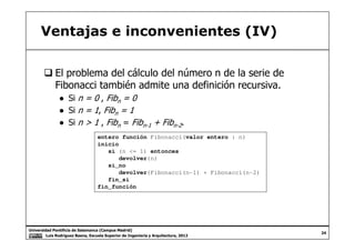 Ventajas e inconvenientes (IV)
El problema del cálculo del número n de la serie de
Fibonacci también admite una definición recursiva.
● Si n = 0 , Fibn = 0
● Si n = 1, Fibn = 1
● Si n > 1 , Fibn = Fibn-1 + Fibn-2.
Universidad Pontificia de Salamanca (Campus Madrid)
Luis Rodríguez Baena, Escuela Superior de Ingeniería y Arquitectura, 2012
24
● Si n > 1 , Fibn = Fibn-1 + Fibn-2.
entero función Fibonacci(valor entero : n)
inicio
si (n <= 1) entonces
devolver(n)
si_no
devolver(Fibonacci(n-1) + Fibonacci(n-2)
fin_si
fin_función
 