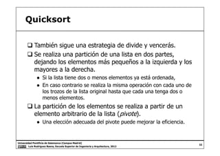 Quicksort
También sigue una estrategia de divide y vencerás.
Se realiza una partición de una lista en dos partes,
dejando los elementos más pequeños a la izquierda y los
mayores a la derecha.
● Si la lista tiene dos o menos elementos ya está ordenada,
Universidad Pontificia de Salamanca (Campus Madrid)
Luis Rodríguez Baena, Escuela Superior de Ingeniería y Arquitectura, 2012
32
● Si la lista tiene dos o menos elementos ya está ordenada,
● En caso contrario se realiza la misma operación con cada uno de
los trozos de la lista original hasta que cada una tenga dos o
menos elementos.
La partición de los elementos se realiza a partir de un
elemento arbitrario de la lista (pivote).
● Una elección adecuada del pivote puede mejorar la eficiencia.
 