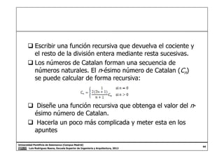 Escribir una función recursiva que devuelva el cociente y
el resto de la división entera mediante resta sucesivas.
Los números de Catalan forman una secuencia de
números naturales. El n-ésimo número de Catalan (Cn)
se puede calcular de forma recursiva:
Universidad Pontificia de Salamanca (Campus Madrid)
Luis Rodríguez Baena, Escuela Superior de Ingeniería y Arquitectura, 2012
44
se puede calcular de forma recursiva:
Diseñe una función recursiva que obtenga el valor del n-
ésimo número de Catalan.
Hacerla un poco más complicada y meter esta en los
apuntes
 