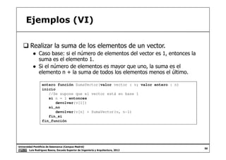 Ejemplos (VI)
Realizar la suma de los elementos de un vector.
● Caso base: si el número de elementos del vector es 1, entonces la
suma es el elemento 1.
● Si el número de elementos es mayor que uno, la suma es el
elemento n + la suma de todos los elementos menos el último.
Universidad Pontificia de Salamanca (Campus Madrid)
Luis Rodríguez Baena, Escuela Superior de Ingeniería y Arquitectura, 2012
50
entero función SumaVector(valor vector : v; valor entero : n)
inicio
//Se supone que el vector está en base 1
si n = 1 entonces
devolver(v[1])
si_no
devolver(v[n] + SumaVector(v, n-1)
fin_si
fin_función
 