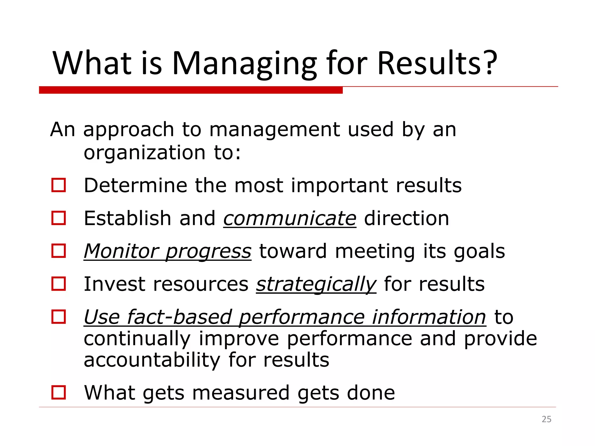 What is Managing for Results?
An approach to management used by an
organization to:
 Determine the most important results
 Establish and communicate direction
 Monitor progress toward meeting its goals
 Invest resources strategically for results
 Use fact-based performance information to
continually improve performance and provide
accountability for results
 What gets measured gets done
25
 