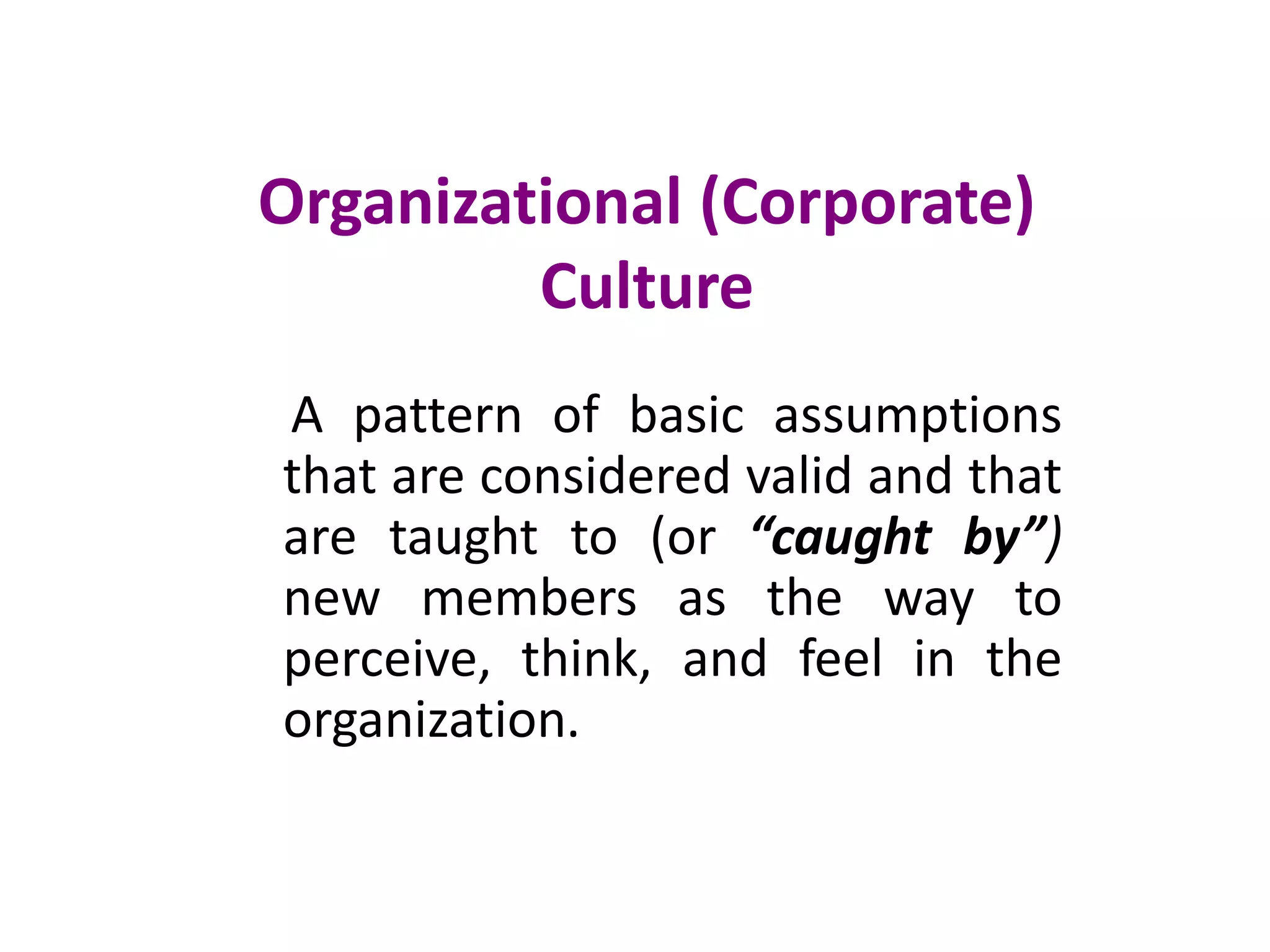 Organizational (Corporate)
Culture
A pattern of basic assumptions
that are considered valid and that
are taught to (or “caught by”)
new members as the way to
perceive, think, and feel in the
organization.
 